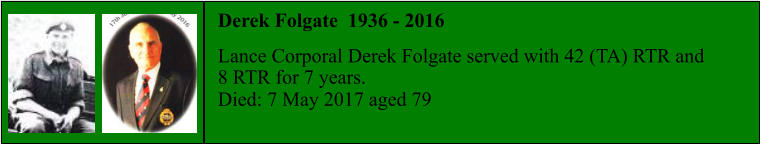 Derek Folgate  1936 - 2016  Lance Corporal Derek Folgate served with 42 (TA) RTR and 8 RTR for 7 years. Died: 7 May 2017 aged 79