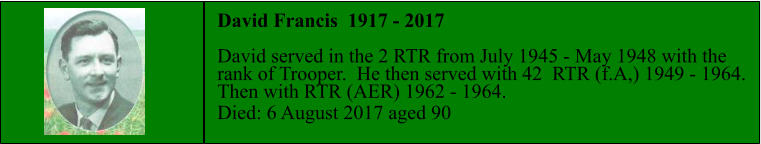 David Francis  1917 - 2017  David served in the 2 RTR from July 1945 - May 1948 with the  rank of Trooper.  He then served with 42  RTR (f.A,) 1949 - 1964.  Then with RTR (AER) 1962 - 1964. Died: 6 August 2017 aged 90