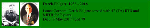 Derek Folgate  1936 - 2016  Lance Corporal Derek Folgate served with 42 (TA) RTR and 8 RTR for 7 years. Died: 7 May 2017 aged 79