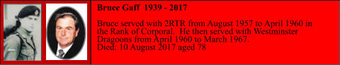 Bruce Gaff  1939 - 2017  Bruce served with 2RTR from August 1957 to April 1960 in  the Rank of Corporal.  He then served with Westminster  Dragoons from April 1960 to March 1967. Died: 10 August 2017 aged 78