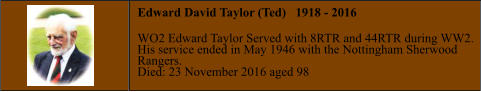 Edward David Taylor (Ted)   1918 - 2016  WO2 Edward Taylor Served with 8RTR and 44RTR during WW2. His service ended in May 1946 with the Nottingham Sherwood  Rangers. Died: 23 November 2016 aged 98