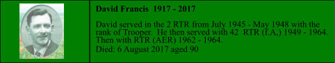 David Francis  1917 - 2017  David served in the 2 RTR from July 1945 - May 1948 with the  rank of Trooper.  He then served with 42  RTR (f.A,) 1949 - 1964.  Then with RTR (AER) 1962 - 1964. Died: 6 August 2017 aged 90